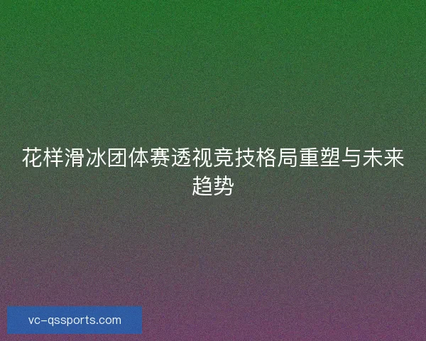 花样滑冰团体赛透视竞技格局重塑与未来趋势