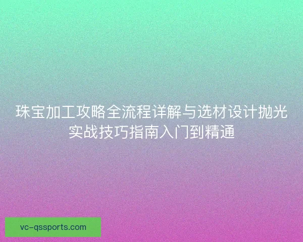 珠宝加工攻略全流程详解与选材设计抛光实战技巧指南入门到精通