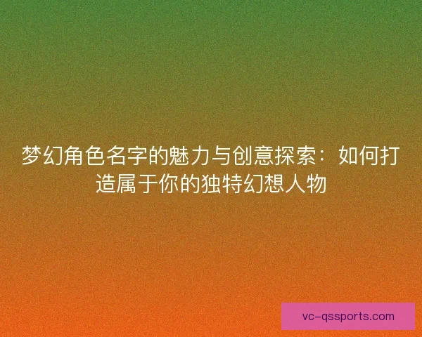 梦幻角色名字的魅力与创意探索：如何打造属于你的独特幻想人物