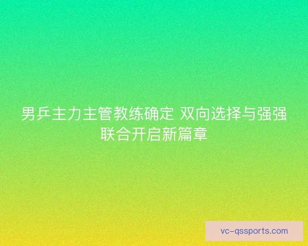 男乒主力主管教练确定 双向选择与强强联合开启新篇章
