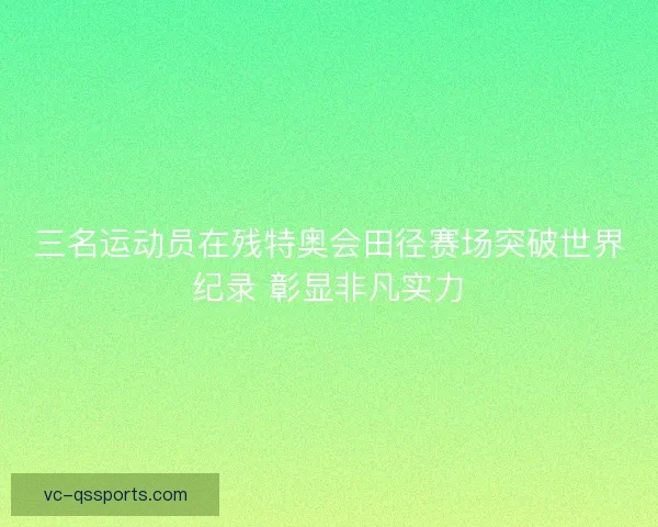 三名运动员在残特奥会田径赛场突破世界纪录 彰显非凡实力
