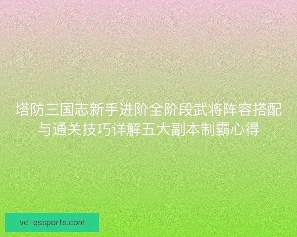 塔防三国志新手进阶全阶段武将阵容搭配与通关技巧详解五大副本制霸心得