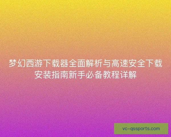 梦幻西游下载器全面解析与高速安全下载安装指南新手必备教程详解