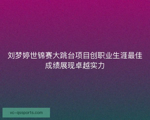 刘梦婷世锦赛大跳台项目创职业生涯最佳成绩展现卓越实力